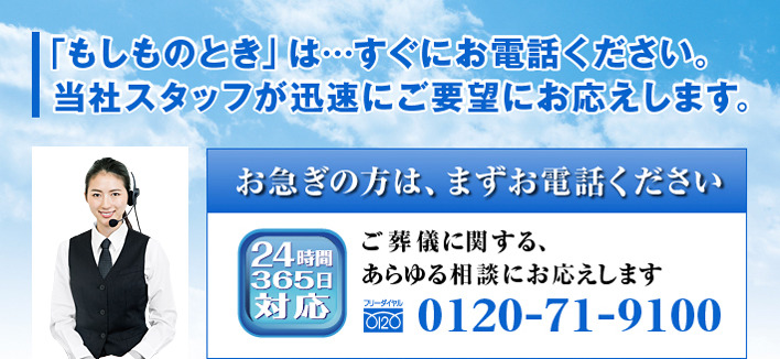 「もしものとき」は…すぐにお電話ください。当社スタッフが迅速にご要望にお応えします。お急ぎの方は、まずお電話ください　24時間365日対応　ご葬儀に関するあらゆる相談にお応えします　フリダイヤル0120-71-9100