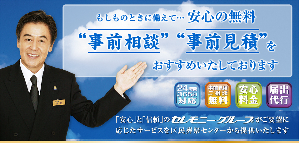 もしものときに備えて… 安心の無料 “事前相談”“事前見積”をおすすめいたしております。【24時間365日対応】【事前見積ご相談無料】【安心料金】【届出代行】「安心」と「信頼」のセレモニーグループがご要望に応じたサービスを区民葬祭センターから提供いたします